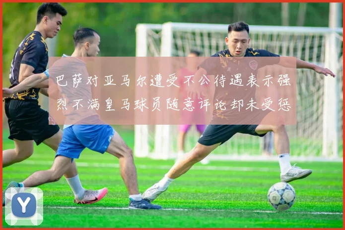 巴萨对亚马尔遭受不公待遇表示强烈不满皇马球员随意评论却未受惩罚