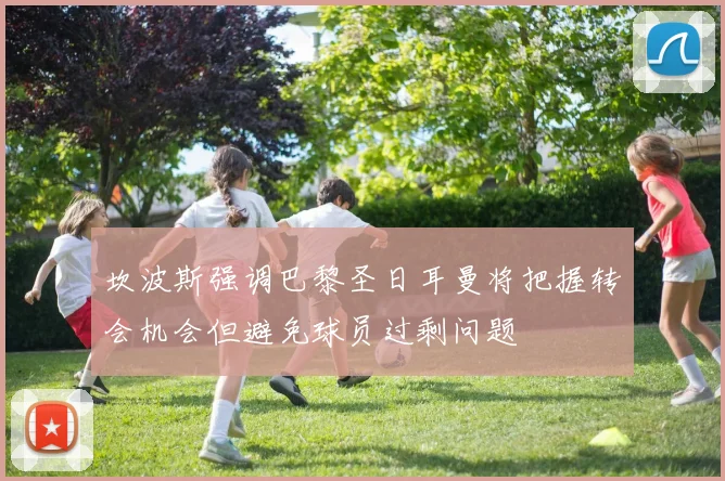 坎波斯强调巴黎圣日耳曼将把握转会机会但避免球员过剩问题