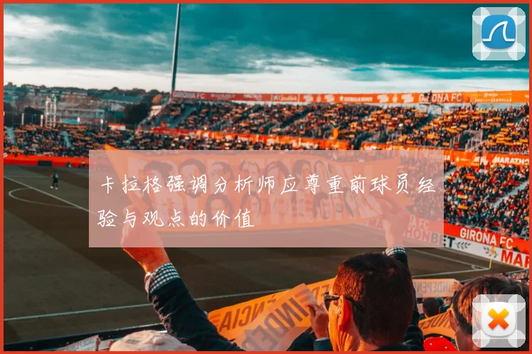 卡拉格强调分析师应尊重前球员经验与观点的价值