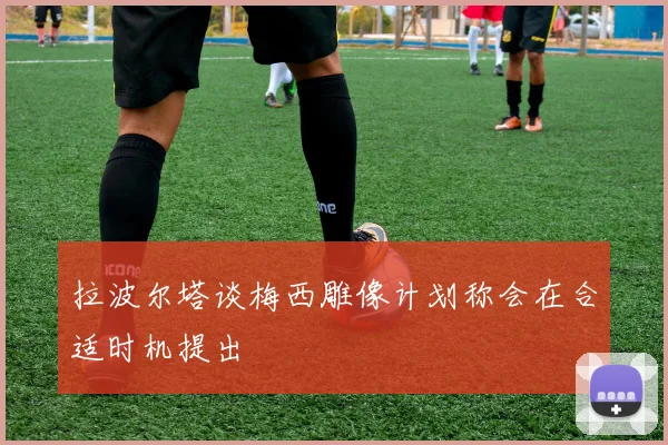 拉波尔塔谈梅西雕像计划称会在合适时机提出