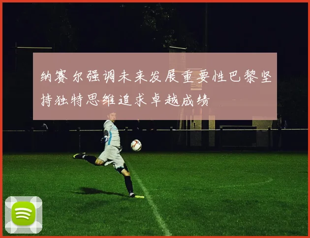 纳赛尔强调未来发展重要性巴黎坚持独特思维追求卓越成绩