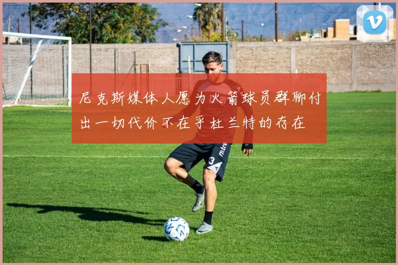 尼克斯媒体人愿为火箭球员群聊付出一切代价不在乎杜兰特的存在