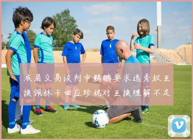 浓眉交易谈判中鹈鹕要求选秀权互换佩林卡回应珍妮对互换理解不足