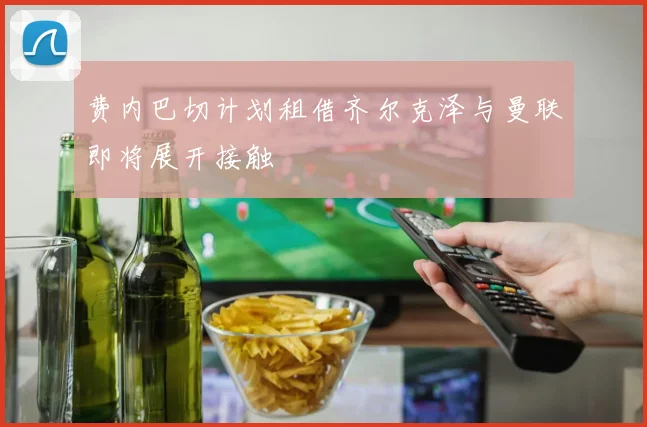 费内巴切计划租借齐尔克泽与曼联即将展开接触