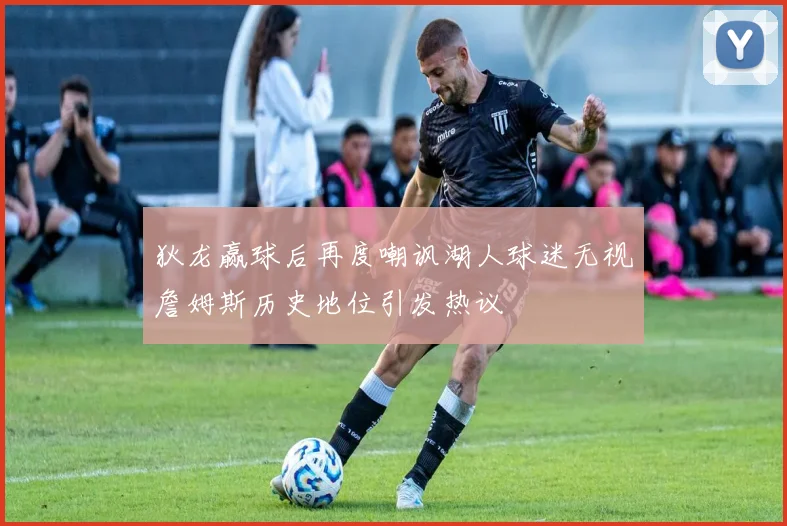 狄龙赢球后再度嘲讽湖人球迷无视詹姆斯历史地位引发热议