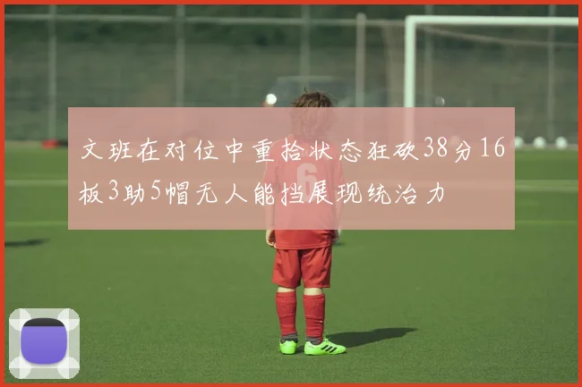 文班在对位中重拾状态狂砍38分16板3助5帽无人能挡展现统治力