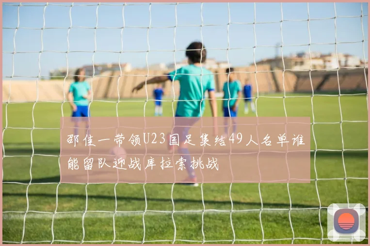 邵佳一带领U23国足集结49人名单谁能留队迎战库拉索挑战