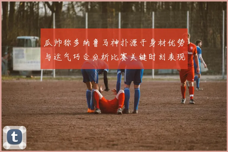 瓜帅称多纳鲁马神扑源于身材优势与运气巧合分析比赛关键时刻表现