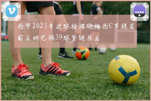西甲2023年进球榜揭晓梅西C罗稳居前五姆巴佩39球紧随其后