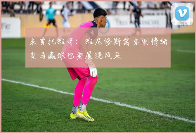 米贾托维奇：维尼修斯需克制情绪皇马赢球也要展现风采