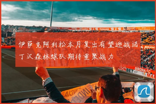 伊萨克阿利松本月复出有望迎战诺丁汉森林球队期待重聚战力