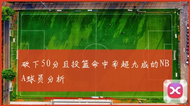 砍下50分且投篮命中率超九成的NBA球员分析