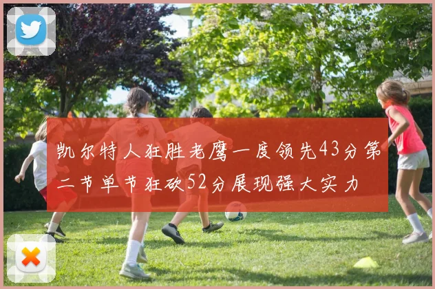 凯尔特人狂胜老鹰一度领先43分第二节单节狂砍52分展现强大实力