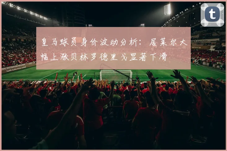 皇马球员身价波动分析：居莱尔大幅上涨贝林罗德里戈显著下滑