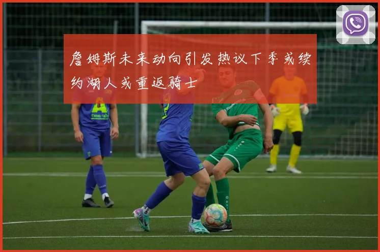 詹姆斯未来动向引发热议下季或续约湖人或重返骑士