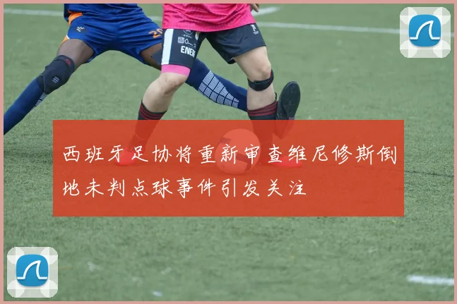 西班牙足协将重新审查维尼修斯倒地未判点球事件引发关注