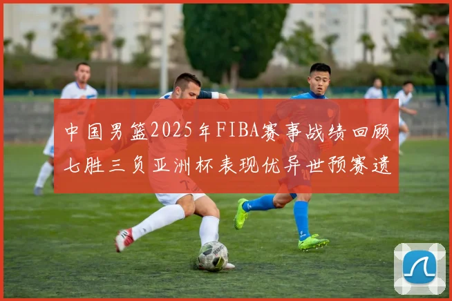 中国男篮2025年FIBA赛事战绩回顾七胜三负亚洲杯表现优异世预赛遗憾负于韩国