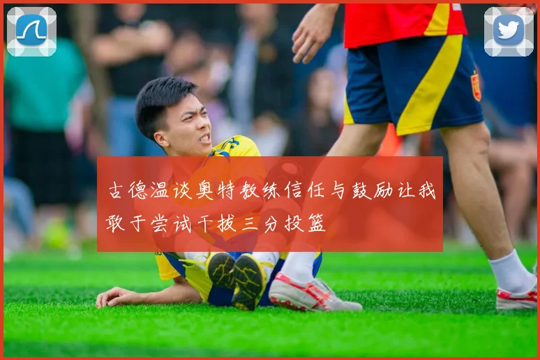 古德温谈奥特教练信任与鼓励让我敢于尝试干拔三分投篮