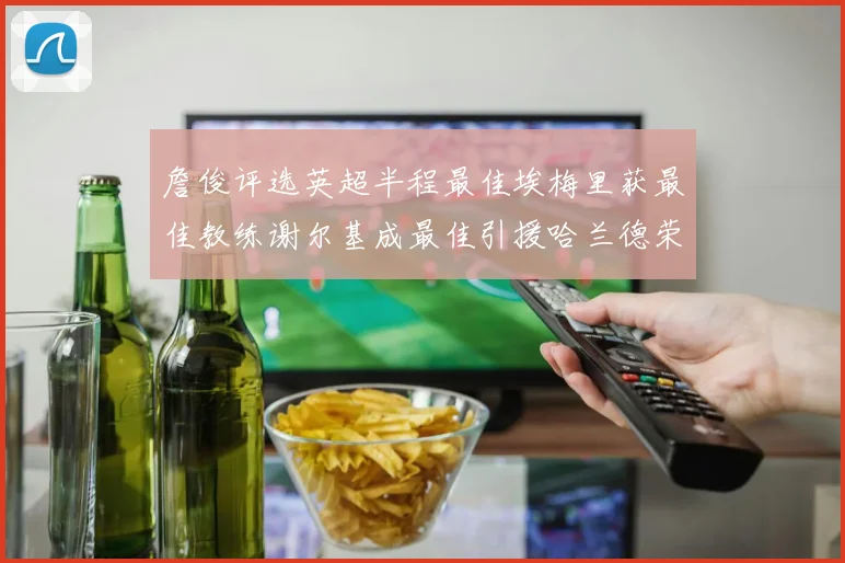 詹俊评选英超半程最佳埃梅里获最佳教练谢尔基成最佳引援哈兰德荣膺最佳球员