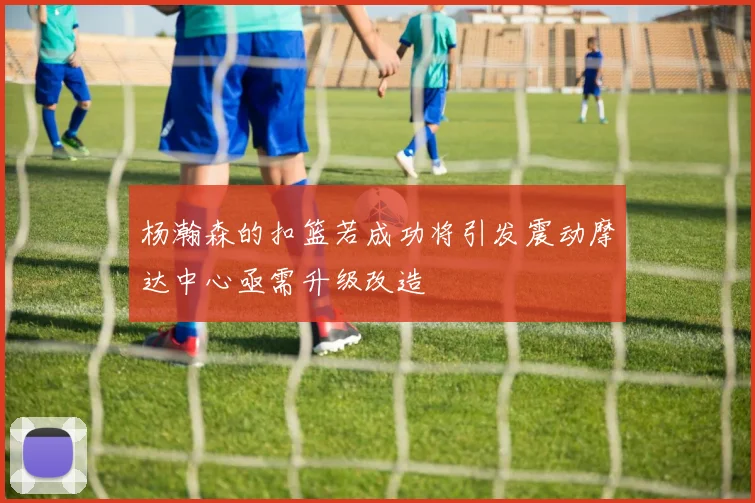 杨瀚森的扣篮若成功将引发震动摩达中心亟需升级改造