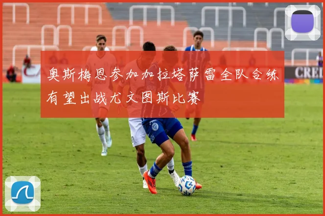 奥斯梅恩参加加拉塔萨雷全队合练有望出战尤文图斯比赛