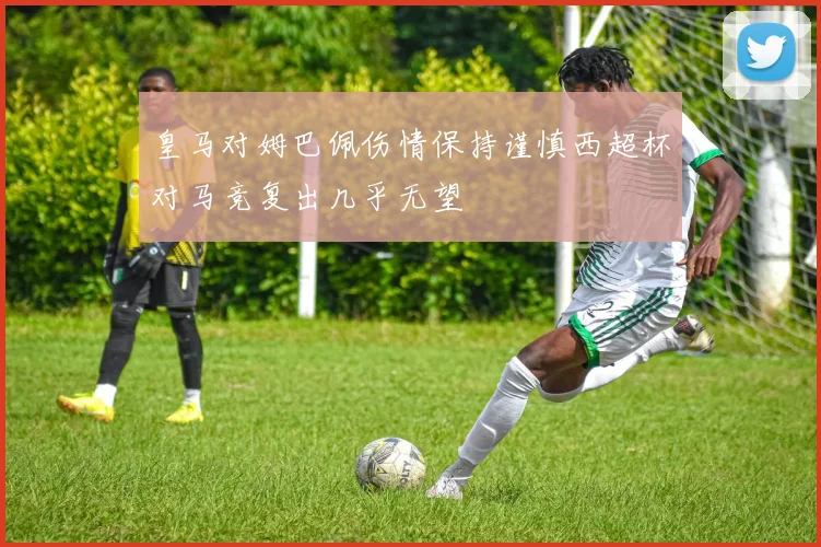 皇马对姆巴佩伤情保持谨慎西超杯对马竞复出几乎无望