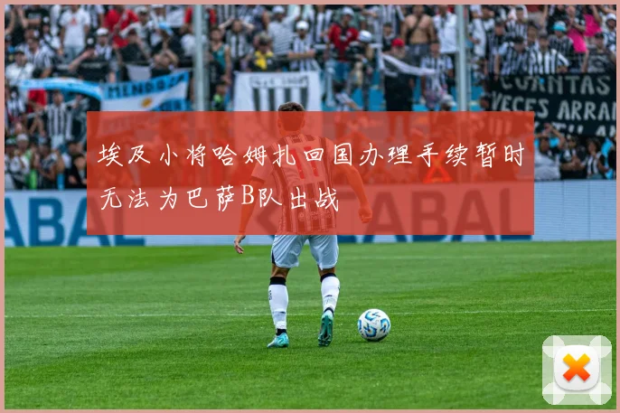 埃及小将哈姆扎回国办理手续暂时无法为巴萨B队出战