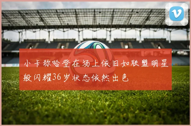 小卡称哈登在场上依旧如联盟明星般闪耀36岁状态依然出色