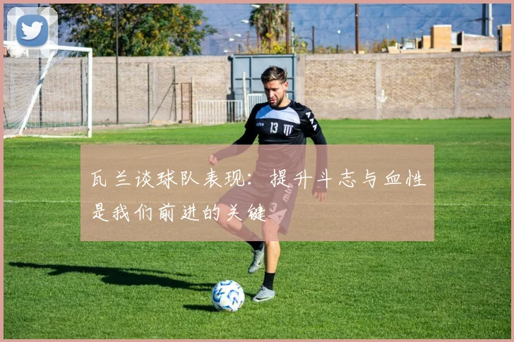 瓦兰谈球队表现：提升斗志与血性是我们前进的关键