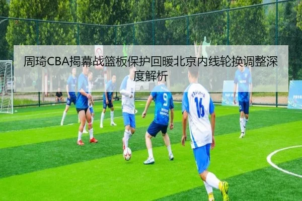 周琦CBA揭幕战篮板保护回暖北京内线轮换调整深度解析 | milan
